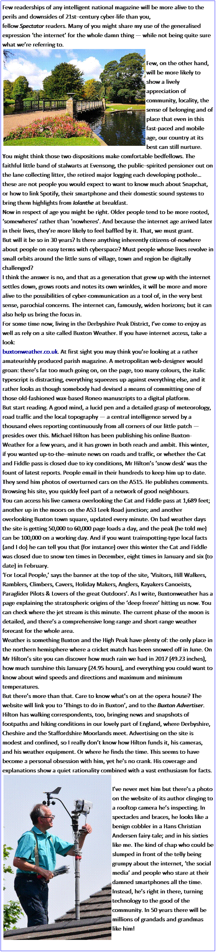 Text Box: Few readerships of any intelligent national magazine will be more alive to the perils and downsides of 21stcentury cyber-life than you, fellow Spectator readers. Many of you might share my use of the generalised expression the internet for the whole damn thing  while not being quite sure what were referring to.

Few, on the other hand, will be more likely to show a lively appreciation of community, locality, the sense of belonging and of place that even in this fast-paced and mobile age, our country at its best can still nurture.
You might think those two dispositions make comfortable bedfellows. The faithful little band of stalwarts at Evensong, the publicspirited pensioner out on the lane collecting litter, the retired major logging each developing pothole these are not people you would expect to want to know much about Snapchat, or how to link Spotify, their smartphone and their domestic sound systems to bring them highlights from Iolanthe at breakfast.
Now in respect of age you might be right. Older people tend to be more rooted, somewheres rather than nowheres. And because the internet age arrived later in their lives, theyre more likely to feel baffled by it. That, we must grant.
But will it be so in 30 years? Is there anything inherently citizens-of-nowhere about people on easy terms with cyberspace? Must people whose lives revolve in small orbits around the little suns of village, town and region be digitally challenged?
I think the answer is no, and that as a generation that grew up with the internet settles down, grows roots and notes its own wrinkles, it will be more and more alive to the possibilities of cyber-communication as a tool of, in the very best sense, parochial concerns. The internet can, famously, widen horizons; but it can also help us bring the focus in.
For some time now, living in the Derbyshire Peak District, Ive come to enjoy as well as rely on a site called Buxton Weather. If you have internet access, take a look: 
buxtonweather.co.uk. At first sight you may think youre looking at a rather amateurishly produced parish magazine. A metropolitan web-designer would groan: theres far too much going on, on the page, too many colours, the italic typescript is distracting, everything squeezes up against everything else, and it rather looks as though somebody had devised a means of committing one of those old-fashioned wax-based Roneo manuscripts to a digital platform.
But start reading. A good mind, a lucid pen and a detailed grasp of meteorology, road traffic and the local topography  a central intelligence served by a thousand elves reporting continuously from all corners of our little patch  presides over this. Michael Hilton has been publishing his online Buxton- Weather for a few years, and it has grown in both reach and ambit. This winter, if you wanted up-to-theminute news on roads and traffic, or whether the Cat and Fiddle pass is closed due to icy conditions, Mr Hiltons snow desk was the fount of latest reports. People email in their hundreds to keep him up to date. They send him photos of overturned cars on the A515. He publishes comments. Browsing his site, you quickly feel part of a network of good neighbours.
You can access his live camera overlooking the Cat and Fiddle pass at 1,689 feet; another up in the moors on the A53 Leek Road junction; and another overlooking Buxton town square, updated every minute. On bad weather days the site is getting 50,000 to 60,000 page loads a day, and the peak (he told me) can be 100,000 on a working day. And if you want trainspotting-type local facts (and I do) he can tell you that (for instance) over this winter the Cat and Fiddle was closed due to snow ten times in December, eight times in January and six (to date) in February.
For Local People, says the banner at the top of the site, Visitors, Hill Walkers, Ramblers, Climbers, Cavers, Holiday Makers, Anglers, Kayakers Canoeists, Paraglider Pilots & Lovers of the great Outdoors. As I write, Buxtonweather has a page explaining the stratospheric origins of the deep freeze hitting us now. You can check where the jet stream is this minute. The current phase of the moon is detailed, and theres a comprehensive long-range and short-range weather forecast for the whole area.
Weather is something Buxton and the High Peak have plenty of: the only place in the northern hemisphere where a cricket match has been snowed off in June. On Mr Hiltons site you can discover how much rain we had in 2017 (49.23 inches), how much sunshine this January (24.95 hours), and everything you could want to know about wind speeds and directions and maximum and minimum temperatures.
But theres more than that. Care to know whats on at the opera house? The website will link you to Things to do in Buxton, and to the Buxton Advertiser. Hilton has walking correspondents, too, bringing news and snapshots of footpaths and hiking conditions in our lovely part of England, where Derbyshire, Cheshire and the Staffordshire Moorlands meet. Advertising on the site is modest and confined, so I really dont know how Hilton funds it, his cameras, and his weather equipment. Or where he finds the time. This seems to have become a personal obsession with him, yet hes no crank. His coverage and explanations show a quiet rationality combined with a vast enthusiasm for facts.

Ive never met him but theres a photo on the website of its author clinging to a rooftop camera hes inspecting. In spectacles and braces, he looks like a benign cobbler in a Hans Christian Andersen fairy-tale; and in his sixties like me. The kind of chap who could be slumped in front of the telly being grumpy about the internet, the social media and people who stare at their damned smartphones all the time. Instead, hes right in there, turning technology to the good of the community. In 50 years there will be millions of grandads and grandmas like him!
 
